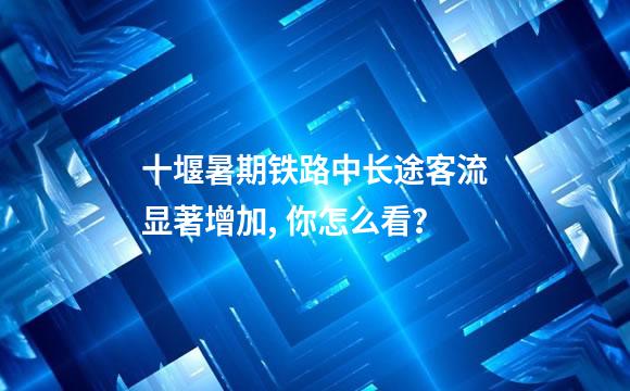 十堰暑期铁路中长途客流显著增加, 你怎么看？